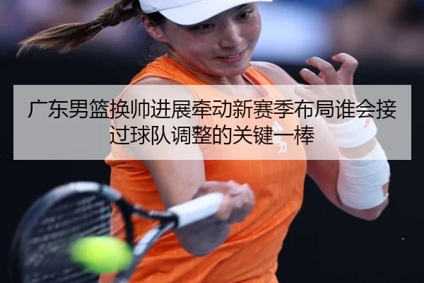 广东男篮换帅进展牵动新赛季布局谁会接过球队调整的关键一棒